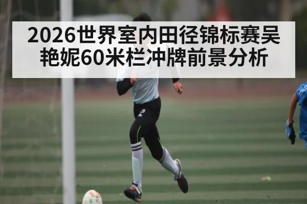 2026世界室内田径锦标赛吴艳妮60米栏冲牌前景分析